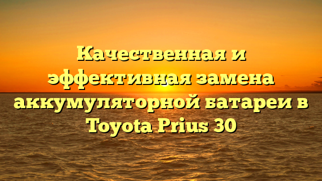 Качественная и эффективная замена аккумуляторной батареи в Toyota Prius 30