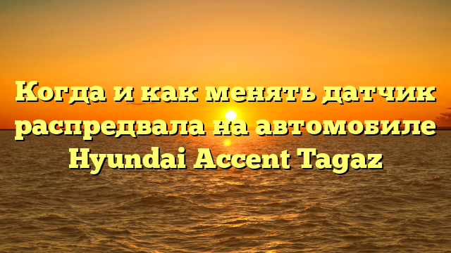 Когда и как менять датчик распредвала на автомобиле Hyundai Accent Tagaz