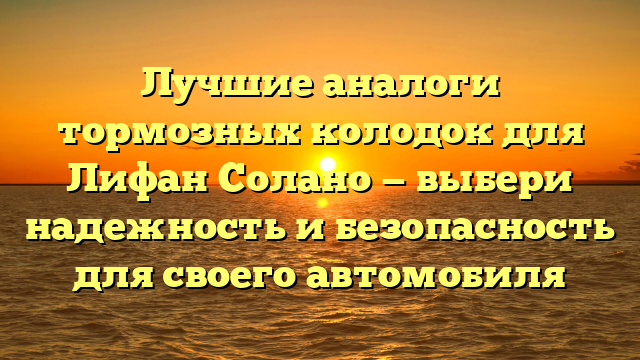 Лучшие аналоги тормозных колодок для Лифан Солано — выбери надежность и безопасность для своего автомобиля