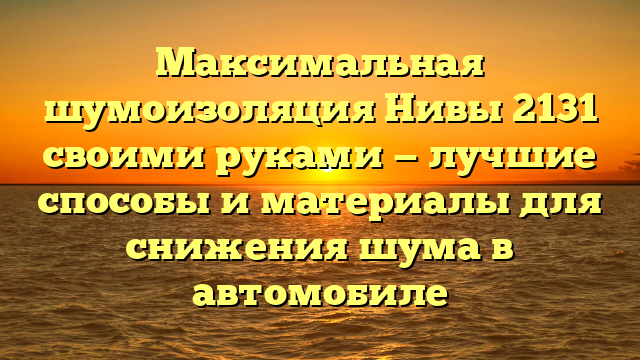 Максимальная шумоизоляция Нивы 2131 своими руками — лучшие способы и материалы для снижения шума в автомобиле