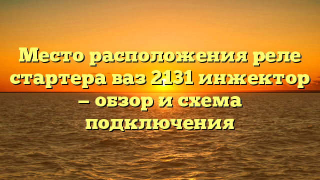 Место расположения реле стартера ваз 2131 инжектор — обзор и схема подключения