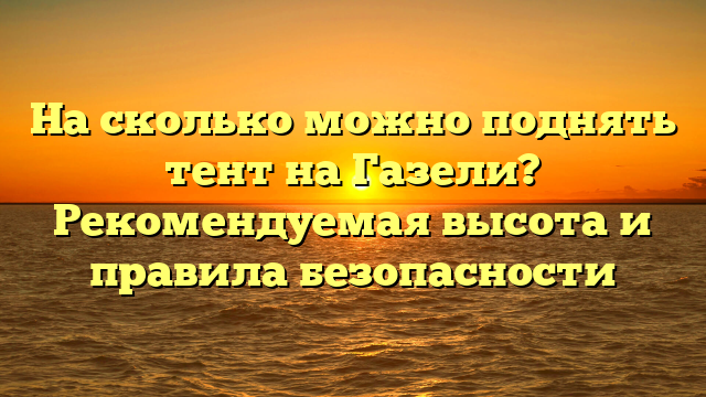 На сколько можно поднять тент на Газели? Рекомендуемая высота и правила безопасности