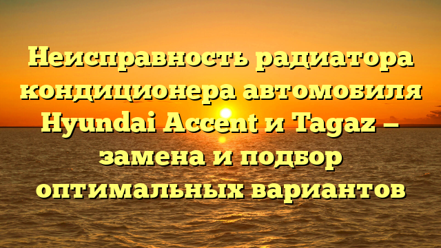 Неисправность радиатора кондиционера автомобиля Hyundai Accent и Tagaz — замена и подбор оптимальных вариантов