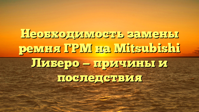 Необходимость замены ремня ГРМ на Mitsubishi Либеро — причины и последствия