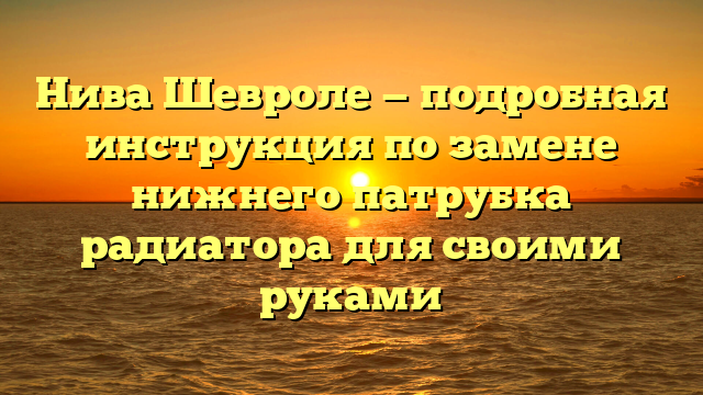 Нива Шевроле — подробная инструкция по замене нижнего патрубка радиатора для своими руками