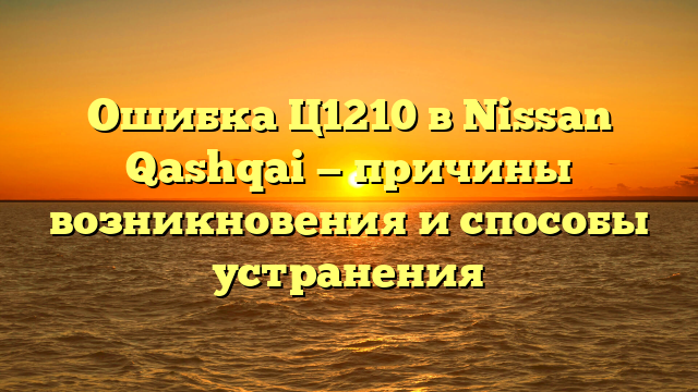Ошибка Ц1210 в Nissan Qashqai — причины возникновения и способы устранения