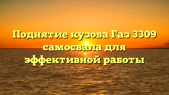 Поднятие кузова Газ 3309 самосвала для эффективной работы