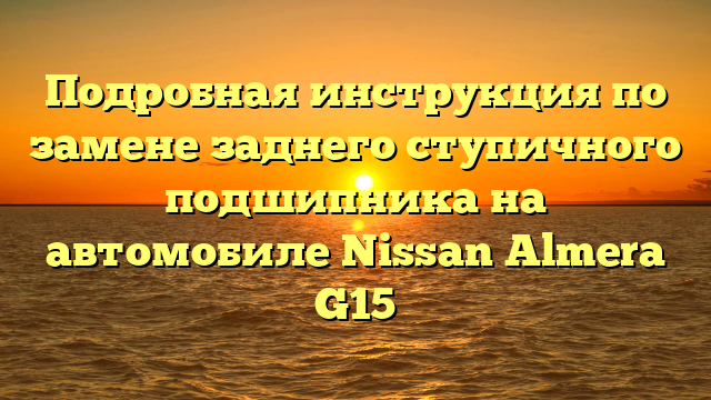 Подробная инструкция по замене заднего ступичного подшипника на автомобиле Nissan Almera G15