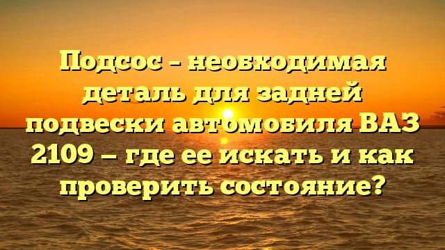 Подсос – необходимая деталь для задней подвески автомобиля ВАЗ 2109 — где ее искать и как проверить состояние?