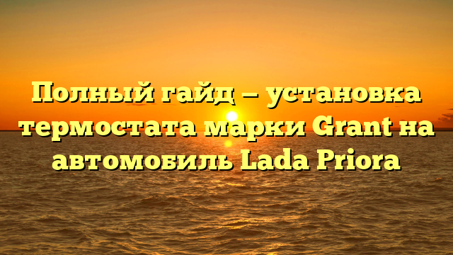 Полный гайд — установка термостата марки Grant на автомобиль Lada Priora