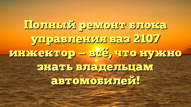 Полный ремонт блока управления ваз 2107 инжектор — всё, что нужно знать владельцам автомобилей!