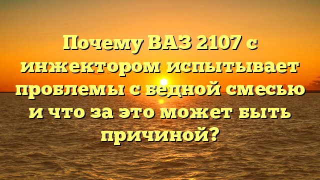 Почему ВАЗ 2107 с инжектором испытывает проблемы с бедной смесью и что за это может быть причиной?