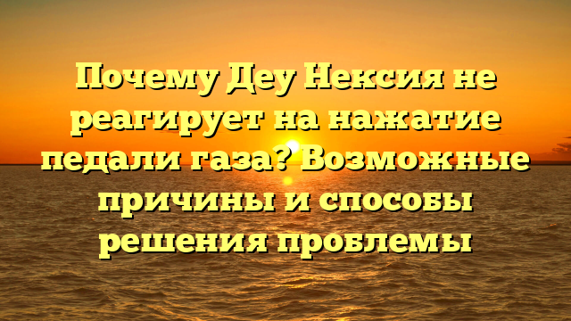 Почему Деу Нексия не реагирует на нажатие педали газа? Возможные причины и способы решения проблемы