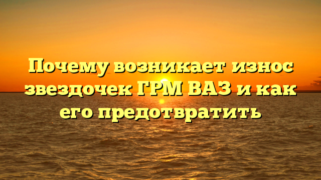 Почему возникает износ звездочек ГРМ ВАЗ и как его предотвратить