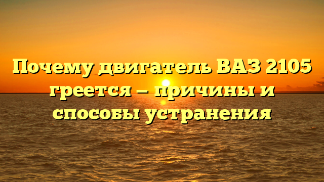 Почему двигатель ВАЗ 2105 греется — причины и способы устранения