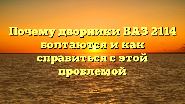 Почему дворники ВАЗ 2114 болтаются и как справиться с этой проблемой