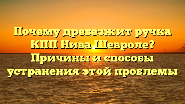 Почему дребезжит ручка КПП Нива Шевроле? Причины и способы устранения этой проблемы