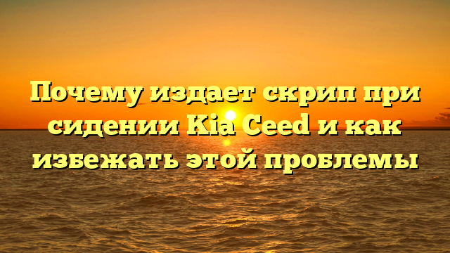 Почему издает скрип при сидении Kia Ceed и как избежать этой проблемы