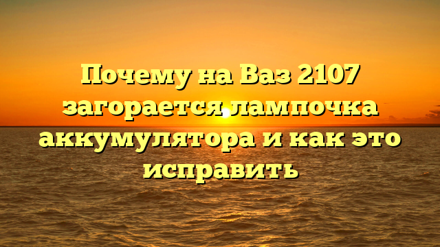 Почему на Ваз 2107 загорается лампочка аккумулятора и как это исправить