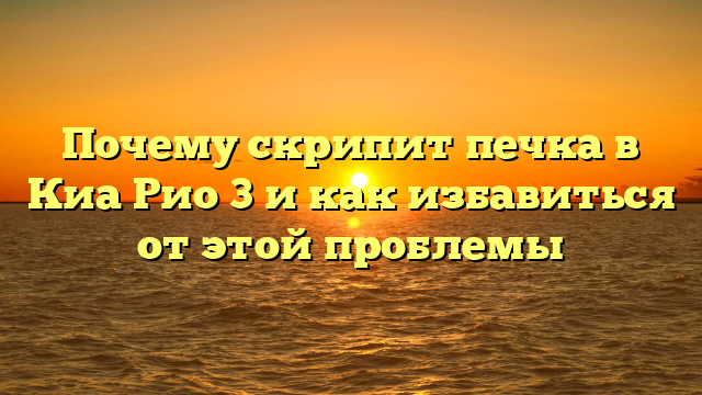 Почему скрипит печка в Киа Рио 3 и как избавиться от этой проблемы