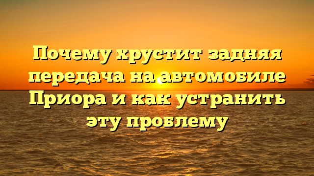 Почему хрустит задняя передача на автомобиле Приора и как устранить эту проблему