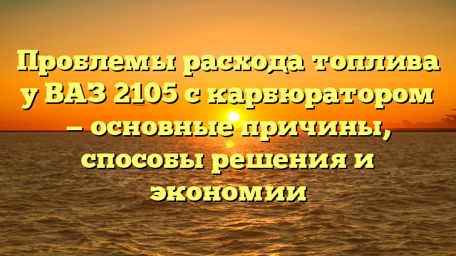 Проблемы расхода топлива у ВАЗ 2105 с карбюратором — основные причины, способы решения и экономии