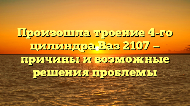 Произошла троение 4-го цилиндра Ваз 2107 — причины и возможные решения проблемы