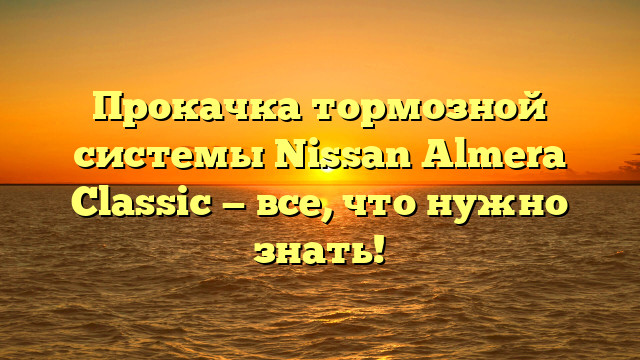 Прокачка тормозной системы Nissan Almera Classic — все, что нужно знать!