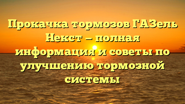 Прокачка тормозов ГАЗель Некст — полная информация и советы по улучшению тормозной системы