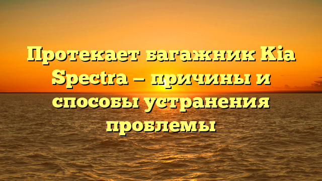 Протекает багажник Kia Spectra — причины и способы устранения проблемы