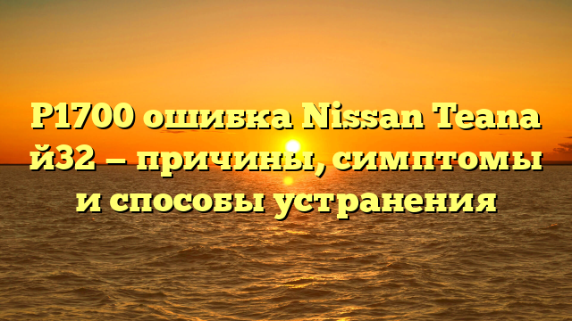Р1700 ошибка Nissan Teana й32 — причины, симптомы и способы устранения