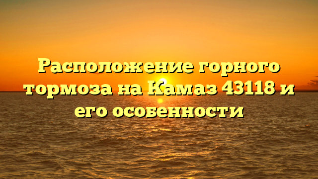 Расположение горного тормоза на Камаз 43118 и его особенности