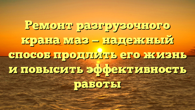 Ремонт разгрузочного крана маз — надежный способ продлить его жизнь и повысить эффективность работы