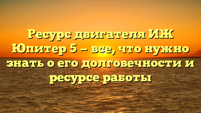 Ресурс двигателя ИЖ Юпитер 5 — все, что нужно знать о его долговечности и ресурсе работы