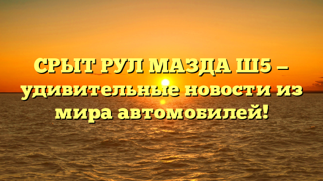 СРЫТ РУЛ МАЗДА Ш5 — удивительные новости из мира автомобилей!