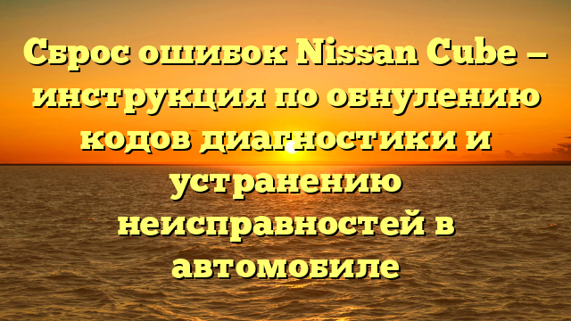 Сброс ошибок Nissan Cube — инструкция по обнулению кодов диагностики и устранению неисправностей в автомобиле