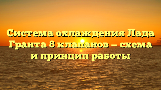 Система охлаждения Лада Гранта 8 клапанов — схема и принцип работы