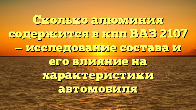Сколько алюминия содержится в кпп ВАЗ 2107 — исследование состава и его влияние на характеристики автомобиля