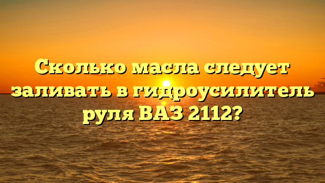 Сколько масла следует заливать в гидроусилитель руля ВАЗ 2112?