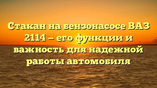 Стакан на бензонасосе ВАЗ 2114 — его функции и важность для надежной работы автомобиля