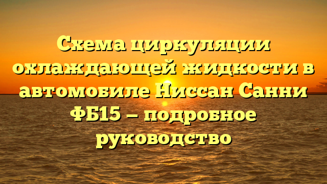 Схема циркуляции охлаждающей жидкости в автомобиле Ниссан Санни ФБ15 — подробное руководство