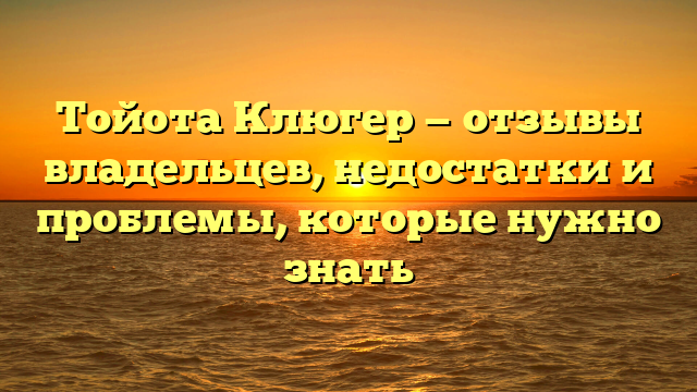 Тойота Клюгер — отзывы владельцев, недостатки и проблемы, которые нужно знать