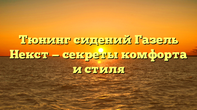 Тюнинг сидений Газель Некст — секреты комфорта и стиля