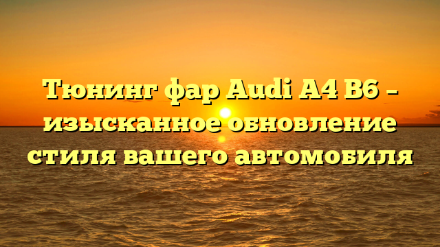 Тюнинг фар Audi A4 B6 – изысканное обновление стиля вашего автомобиля