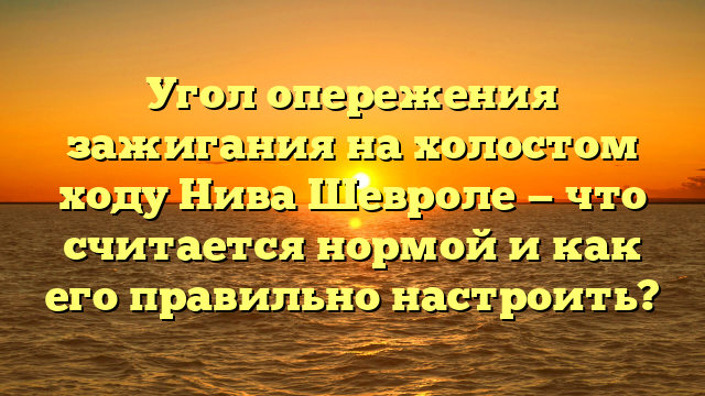 Угол опережения зажигания на холостом ходу Нива Шевроле — что считается нормой и как его правильно настроить?