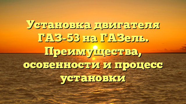 Установка двигателя ГАЗ-53 на ГАЗель. Преимущества, особенности и процесс установки