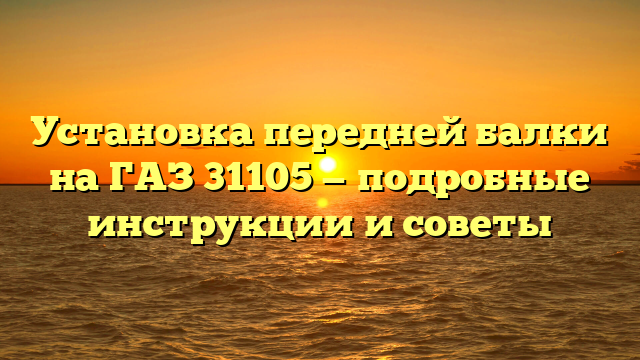 Установка передней балки на ГАЗ 31105 — подробные инструкции и советы