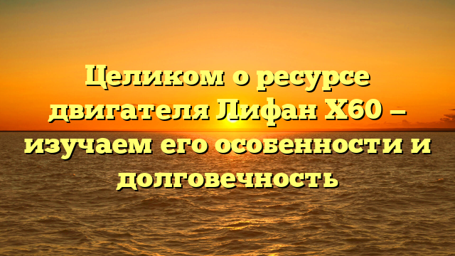 Целиком о ресурсе двигателя Лифан Х60 — изучаем его особенности и долговечность