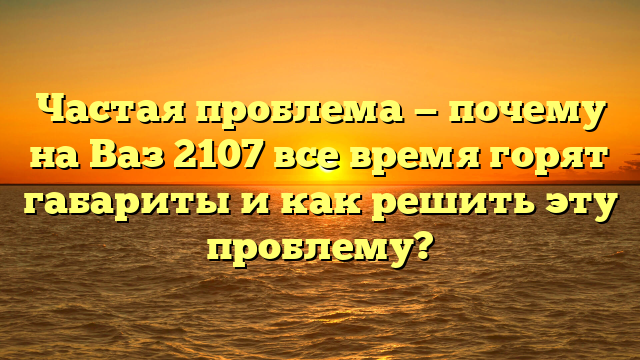 Частая проблема — почему на Ваз 2107 все время горят габариты и как решить эту проблему?