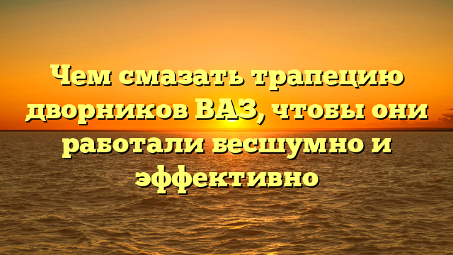Чем смазать трапецию дворников ВАЗ, чтобы они работали бесшумно и эффективно